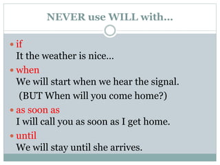 NEVER use WILL with…
 if
It the weather is nice…
 when
We will start when we hear the signal.
(BUT When will you come home?)
 as soon as
I will call you as soon as I get home.
 until
We will stay until she arrives.
 