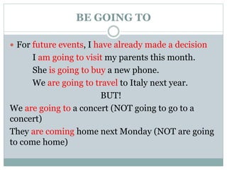 BE GOING TO
 For future events, I have already made a decision
I am going to visit my parents this month.
She is going to buy a new phone.
We are going to travel to Italy next year.
BUT!
We are going to a concert (NOT going to go to a
concert)
They are coming home next Monday (NOT are going
to come home)
 