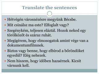 Translate the sentences
 Hétvégén városnézésre megyünk Bécsbe.
 Mit csinálsz ma este? Elfoglalt vagy?
 Szegénykém, teljesen eláztál. Hozok neked egy
törölközőt és száraz ruhát.
 Megígérem, hogy elmosogatok amint vége van a
dokumentumfilmnek.
 Biztos vagy benne, hogy elbírod a bőröndöket
egyedül? Elég nehezek.
 Nem hiszem, hogy időben hazaérnek. Kicsit
várnunk kell.
 