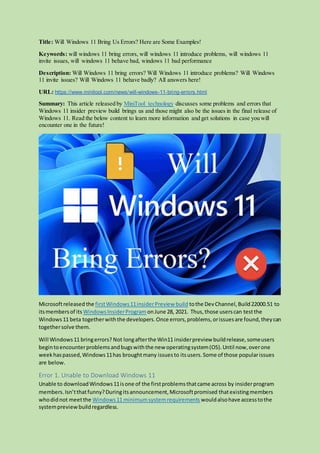 Title: Will Windows 11 Bring Us Errors? Here are Some Examples!
Keywords: will windows 11 bring errors, will windows 11 introduce problems, will windows 11
invite issues, will windows 11 behave bad, windows 11 bad performance
Description: Will Windows 11 bring errors? Will Windows 11 introduce problems? Will Windows
11 invite issues? Will Windows 11 behave badly? All answers here!
URL: https://www.minitool.com/news/will-windows-11-bring-errors.html
Summary: This article released by MiniTool technology discusses some problems and errors that
Windows 11 insider preview build brings us and those might also be the issues in the final release of
Windows 11. Read the below content to learn more information and get solutions in case you will
encounter one in the future!
Microsoftreleased the firstWindows11insiderPreview build tothe DevChannel,Build22000.51 to
itsmembersof its WindowsInsiderProgram onJune 28, 2021. Thus,those userscan testthe
Windows11 beta togetherwiththe developers.Once errors,problems,orissuesare found,theycan
togethersolve them.
Will Windows11 bringerrors? Not longafterthe Win11 insiderpreview buildrelease,someusers
begintoencounterproblemsandbugswiththe new operatingsystem(OS).Until now,overone
weekhaspassed,Windows11has broughtmany issuesto itsusers.Some of those popularissues
are below.
Error 1. Unable to Download Windows 11
Unable to downloadWindows11isone of the firstproblemsthatcame across by insiderprogram
members.Isn’tthatfunny?Duringitsannouncement,Microsoftpromised thatexistingmembers
whodidnot meetthe Windows11 minimumsystemrequirements wouldalsohave accesstothe
systempreview buildregardless.
 