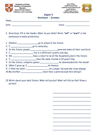 English 5
Worksheet - Grammar
Name:________________________________________________________________
Date: ________________________ Score: ___________________
I. Directions: Fill in the blanks. What do you think? Write “will” or “won’t” in the
sentences to make predictions.
1. Children _______________ go to school in the future.
2. I ________________ go to university.
3. In the future, people ____________________ grow and make all their own food.
4. I _________________ live in a different country one day.
5. We _______________ have a robot to do all the household jobs in the future.
6. I ___________________ have the same friends in 10 years’ time.
7. In the future, computer games ______________ be downloaded into the heads!
8. When I grow up, I _______________ be famous.
9. I think my sister _________________ be a singer because she loves singing!
10.My brother ________________ never have a pets because he’s allergic!
II.Write about your ideal future. What will you be? What will life be like? Draw a
picture!
_______________________________
_______________________________
_______________________________
_______________________________
_______________________________
_______________________________
_______________________________
_______________________________
_______________________________
_______________________________
 