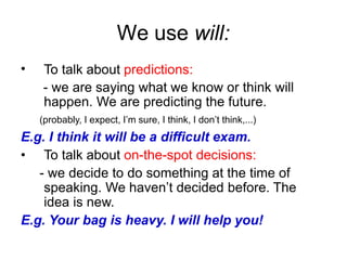 We use will:
• To talk about predictions:
- we are saying what we know or think will
happen. We are predicting the future.
(probably, I expect, I’m sure, I think, I don’t think,...)
E.g. I think it will be a difficult exam.
• To talk about on-the-spot decisions:
- we decide to do something at the time of
speaking. We haven’t decided before. The
idea is new.
E.g. Your bag is heavy. I will help you!
 