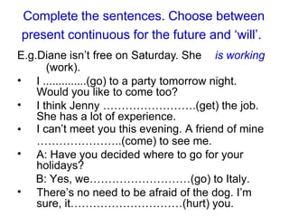 Complete the sentences. Choose between
present continuous for the future and ‘will’.
E.g.Diane isn’t free on Saturday. She is working
(work).
• I ..............(go) to a party tomorrow night.
Would you like to come too?
I think Jenny …………………….(get) the job.
She has a lot of experience.
I can’t meet you this evening. A friend of mine
…………………..(come) to see me.
A: Have you decided where to go for your
holidays?
B: Yes, we………………………(go) to Italy.
There’s no need to be afraid of the dog. I’m
sure, it…………………………(hurt) you.
•
•
•
•
 