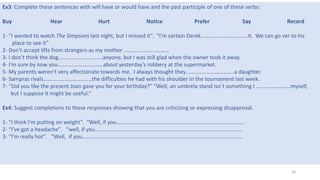 10
Ex3: Complete these sentences with will have or would have and the past participle of one of these verbs:
Buy Hear Hurt Notice Prefer Say Record
1- “I wanted to watch The Simpsons last night, but I missed it”. “I’m certain Derek…………………………….it. We can go ver to his
place to see it”
2- Don’t accept lifts from strangers-as my mother ……………………………
3- I don’t think the dog…………………………..anyone, but I was still glad when the owner took it away.
4- I’m sure by now you……………………………about yesterday’s robbery at the supermarket.
5- My parents weren’t very affectionate towards me. I always thought they……………………………..a daughter.
6- Sampras rivals……………………………..the difficulties he had with his shoulder in the tournament last week.
7- “Did you like the present Joan gave you for your birthday?” “Well, an umbrela stand isn´t something I …………………….myself,
but I suppose it might be useful.”
Ex4: Suggest completions to these responses showing that you are criticizing or expressing disapproval.
1- “I think I’m putting on weight”. “Well, if you…………………………………………………………………………………
2- “I’ve got a headache”. “well, if you……………………………………………………………………………………………..
3- “I’m really hot”. “Well, if you……………………………………………………………………………………………………..
 