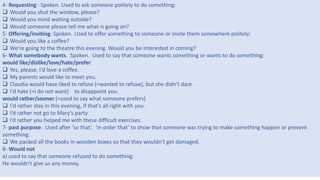 3
4- Requesting : Spoken. Used to ask someone politely to do something:
 Would you shut the window, please?
 Would you mind waiting outside?
 Would someone please tell me what is going on?
5- Offering/inviting: Spoken. Used to offer something to someone or invite them somewhere politely:
 Would you like a coffee?
 We're going to the theatre this evening. Would you be interested in coming?
6- What somebody wants. Spoken. Used to say that someone wants something or wants to do something:
would like/dislike/love/hate/prefer
 Yes, please, I'd love a coffee.
 My parents would like to meet you.
 Claudia would have liked to refuse (=wanted to refuse), but she didn't dare.
 I'd hate (=I do not want) to disappoint you.
would rather/sooner (=used to say what someone prefers)
 I'd rather stay in this evening, if that's all right with you.
 I’d rather not go to Mary’s party
 I’d rather you helped me with these difficult exercises.
7- past purpose : Used after 'so that‘, ‘in order that’ to show that someone was trying to make something happen or prevent
something:
 We packed all the books in wooden boxes so that they wouldn't get damaged.
8- Would not
a) used to say that someone refused to do something:
He wouldn't give us any money.
 