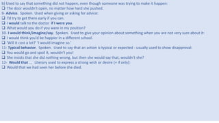 4
b) Used to say that something did not happen, even though someone was trying to make it happen:
 The door wouldn't open, no matter how hard she pushed.
9- Advice. Spoken. Used when giving or asking for advice:
 I'd try to get there early if you can.
 I would talk to the doctor if I were you.
 What would you do if you were in my position?
10- I would think/imagine/say. Spoken. Used to give your opinion about something when you are not very sure about it:
 I would think you'd be happier in a different school.
 'Will it cost a lot?' 'I would imagine so.'
11- Typical behavior. Spoken. Used to say that an action is typical or expected - usually used to show disapproval:
 You would go and spoil it, wouldn't you!
 She insists that she did nothing wrong, but then she would say that, wouldn't she?
12- Would that ... Literary used to express a strong wish or desire [= if only]:
 Would that we had seen her before she died.
 