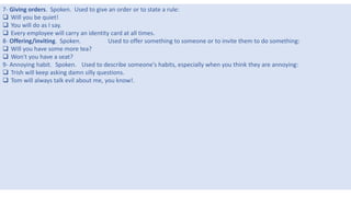 6
7- Giving orders. Spoken. Used to give an order or to state a rule:
 Will you be quiet!
 You will do as I say.
 Every employee will carry an identity card at all times.
8- Offering/inviting. Spoken. Used to offer something to someone or to invite them to do something:
 Will you have some more tea?
 Won't you have a seat?
9- Annoying habit. Spoken. Used to describe someone's habits, especially when you think they are annoying:
 Trish will keep asking damn silly questions.
 Tom will always talk evil about me, you know!.
 