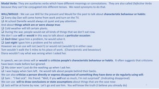 Modal Verbs: They are auxiliaries verbs which have different meanings or connotations. They are also called Defective Verbs
because they can’t be conjugated into different tenses. We need synonyms to do that.
WILL/WOULD : We can use Will for the present and Would for the past to talk about characteristic behaviour or habits:
 Every day Dan will come home from work and turn on the TV.
 At school Danielle would always sit quiet and pay attention.
And about things which are or were always true:
 Cold weather will kill certain plants.
 During the war, people would eat all kinds of things that we don’t eat now.
We don´t use will or would in this way to talk about a particular occasion:
 Each time I gave him a problem, he would solve it.
 Last night I gave him a problem and he solved it.
However we can use will not (won’t) or would not (wouldn’t) in either case:
Tom wouldn´t walk the 5 miles to his place of work. (Characteristic and bevaviour)
Diana wouldn’t say what was wrong when I asked her.
In speech, we can stress will or would to criticize people’s characteristic behaviour or habits. It often suggests that criticisms
have been made before but ignored:
 My sister won´t just do the washing up when I ask her.
 I was happy when Sam left. He would talk about people behind their backs.
We can also criticize a person directly or express disapproval of something they have done or do regularly using will:
 Sam : “I feel sick”. His friend: “Well, if you will eat so much, I’m not surprised”. (Indicating disapproval)
We can use will to draw conclusions or state assumptions about things that are the case now:
 Jack will be at home by now. Let’s go and see him. You will know the truth (I believe you already do) 7
 