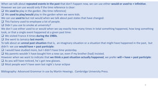 When we talk about repeated events in the past that don’t happen now, we can use either would or used to + infinitive.
However we can use would only if the time reference is clear:
 We used to play in the garden. (No time reference)
 We used to play/would play in the garden when we were kids.
We can use used to but not would when we talk about past states that have changed:
 This Factory used to employee a lot of people.
 Didn´t you use to smoke at university?
We don´t use either used to or would when we say exactly how many times in total something happened, how long something
took, or that a single event happened at a given past time:
 We visited France 4 times during the 1980s.
 She went to Jamaica last month.
To talk about an unreal past situation-that is, an imaginary situation or a situation that might have happened in the past, but
didn’t- we use would have + past participle:
 I would have studied more, but I didn’t have time yesterday.
 My parents wouldn´t have bought him a new car, even if my brother (had) insisted.
However when we want to indicate that we think a past situation actually happened, we prefer will + have + past participle:
 As you will have noticed, he´s got new glasses.
 Most people won’t have seen last night´s lunar eclipse
Bibliography: Advanced Grammar in use by Martin Hewings. Cambridge University Press.
8
 