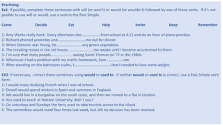 9
Practising:
Ex1: If posible, complete these sentences with will (or won’t) or would (or wouldn´t) followed by one of these verbs. If it’s not
posible to use will or would, use a verb in the Past Simple.
Come Decide Eat Help Invite Keep Remember
1- Amy Works really hard. Every afternoon she………………..from school at 4.15 and do an hour of piano practice.
2- Richard phoned yesterday and………………………..me out for dinner.
3- When Dominic was Young, he………………………any green vegetables.
4- The creaking noises in the old house………………………me awake until I became accustomed to them.
5- I´m sure that many people…………………..seeing Sarah Thomas on TV in the 1980s.
6- Whenever I had a problem with my maths homework, Sam ……………..me.
7- After standing on the bathroom scales, I…………………………………that I needed to lose some weight.
EX2: If necessary, correct these sentences using would or used to. If neither would or used to is correct, use a Past Simple verb
form.
1- I would enjoy studying French when I was at school.
2- Orwell would spend winters in Spain and summers in England.
3- We would live in a bungalow on the south coast, and then we moved to a flat in London.
4- You used to teach at Halston University, didn´t you?
5- On saturdays and Sundays the ferry used to take tourists across to the island.
6- The committee would meet four times last week, but still no decision has been reached.
 
