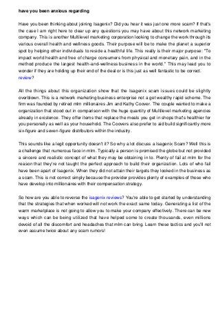 have you been anxious regarding
Have you been thinking about joining Isagenix? Did you hear it was just one more scam? If that's
the case I am right here to clear up any questions you may have about this network marketing
company. This is another Multilevel marketing corporation looking to change the work through its
various overall health and wellness goods. Their purpose will be to make the planet a superior
spot by helping other individuals to reside a healthful life. This really is their major purpose: "To
impact world health and free of charge consumers from physical and monetary pain, and in the
method produce the largest health-and-wellness business in the world." This may lead you to
wonder if they are holding up their end of the deal or is this just as well fantastic to be correct.
review?
All the things about this organization show that the Isagenix scam issues could be slightly
overblown. This is a network marketing business enterprise not a get wealthy rapid scheme. The
firm was founded by retired mlm millionaires Jim and Kathy Coover. The couple wanted to make a
organization that stood out in comparison with the huge quantity of Multilevel marketing agencies
already in existence. They offer items that replace the meals you get in shops that's healthier for
you personally as well as your household. The Coovers also prefer to aid build significantly more
six-figure and seven-figure distributors within the industry.
This sounds like a legit opportunity doesn't it? So why a lot discuss a Isagenix Scam? Well this is
a challenge that numerous face in mlm. Typically a person is promised the globe but not provided
a sincere and realistic concept of what they may be obtaining in to. Plenty of fail at mlm for the
reason that they're not taught the perfect approach to build their organization. Lots of who fail
have been apart of Isagenix. When they did not attain their targets they looked in the business as
a scam. This is not correct simply because the provider provides plenty of examples of those who
have develop into millionaires with their compensation strategy.
So how are you able to reverse the isagenix reviews? You're able to get started by understanding
that the strategies that when worked will not work the exact same today. Generating a list of the
warm marketplace is not going to allow you to make your company effectively. There can be new
ways which can be being utilized that have helped some to create thousands, even millions
devoid of all the discomfort and headaches that mlm can bring. Learn these tactics and you'll not
even assume twice about any scam rumors!

 