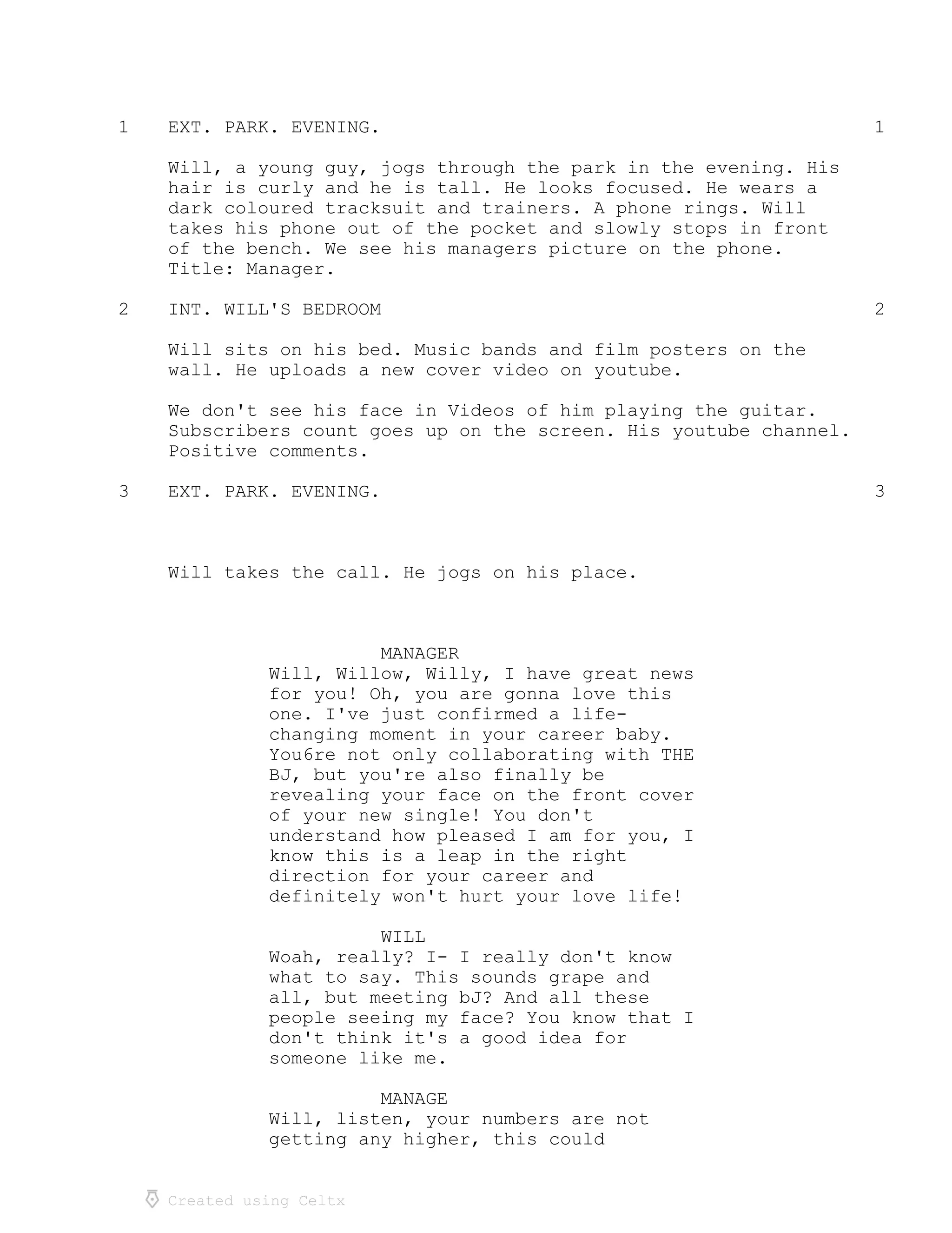 Created using Celtx
1 1EXT. PARK. EVENING.
Will, a young guy, jogs through the park in the evening. His
hair is curly and he is tall. He looks focused. He wears a
dark coloured tracksuit and trainers. A phone rings. Will
takes his phone out of the pocket and slowly stops in front
of the bench. We see his managers picture on the phone.
Title: Manager.
2 2INT. WILL'S BEDROOM
Will sits on his bed. Music bands and film posters on the
wall. He uploads a new cover video on youtube.
We don't see his face in Videos of him playing the guitar.
Subscribers count goes up on the screen. His youtube channel.
Positive comments.
3 3EXT. PARK. EVENING.
Will takes the call. He jogs on his place.
MANAGER
Will, Willow, Willy, I have great news
for you! Oh, you are gonna love this
one. I've just confirmed a life-
changing moment in your career baby.
You6re not only collaborating with THE
BJ, but you're also finally be
revealing your face on the front cover
of your new single! You don't
understand how pleased I am for you, I
know this is a leap in the right
direction for your career and
definitely won't hurt your love life!
WILL
Woah, really? I- I really don't know
what to say. This sounds grape and
all, but meeting bJ? And all these
people seeing my face? You know that I
don't think it's a good idea for
someone like me.
MANAGE
Will, listen, your numbers are not
getting any higher, this could
 