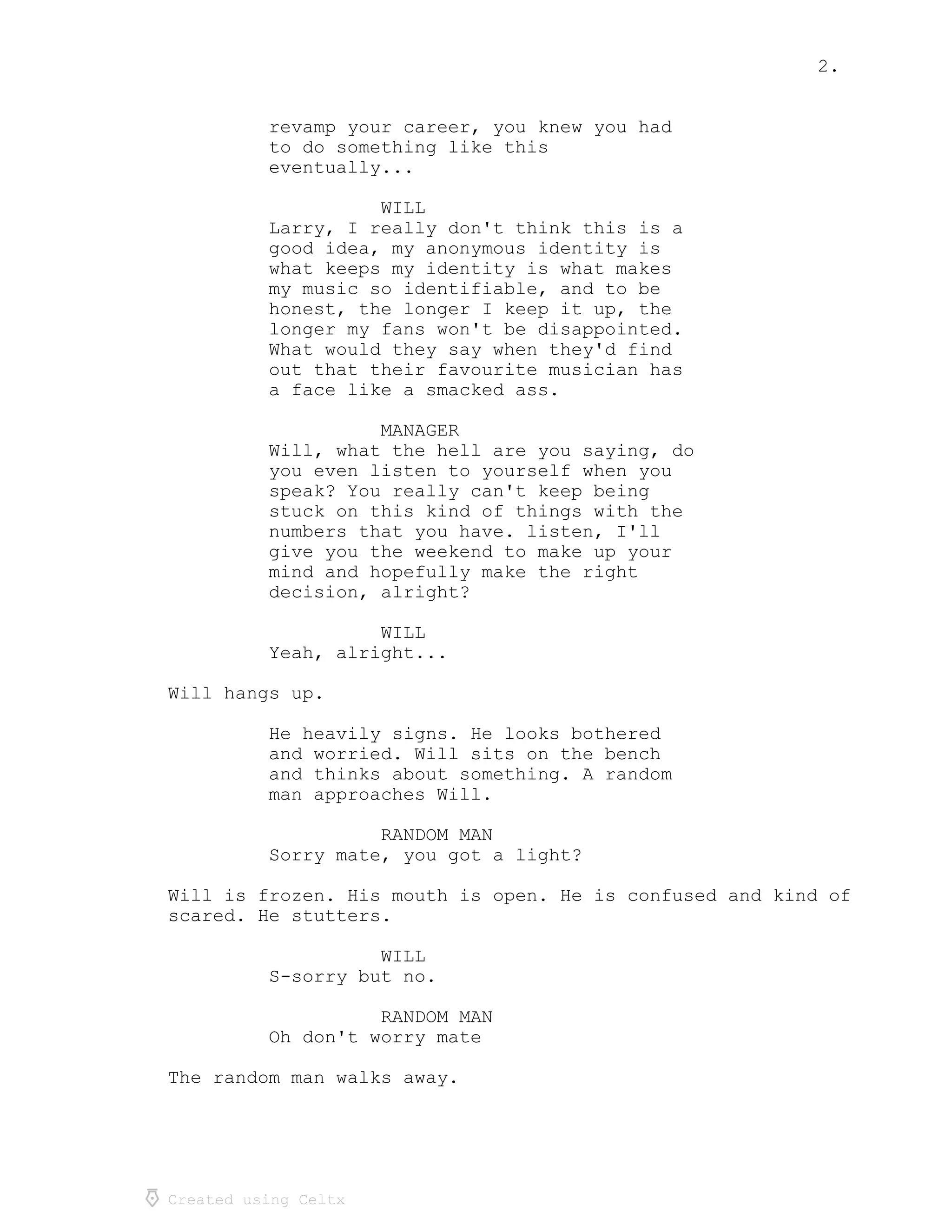 2.
Created using Celtx
revamp your career, you knew you had
to do something like this
eventually...
WILL
Larry, I really don't think this is a
good idea, my anonymous identity is
what keeps my identity is what makes
my music so identifiable, and to be
honest, the longer I keep it up, the
longer my fans won't be disappointed.
What would they say when they'd find
out that their favourite musician has
a face like a smacked ass.
MANAGER
Will, what the hell are you saying, do
you even listen to yourself when you
speak? You really can't keep being
stuck on this kind of things with the
numbers that you have. listen, I'll
give you the weekend to make up your
mind and hopefully make the right
decision, alright?
WILL
Yeah, alright...
Will hangs up.
He heavily signs. He looks bothered
and worried. Will sits on the bench
and thinks about something. A random
man approaches Will.
RANDOM MAN
Sorry mate, you got a light?
Will is frozen. His mouth is open. He is confused and kind of
scared. He stutters.
WILL
S-sorry but no.
RANDOM MAN
Oh don't worry mate
The random man walks away.
 