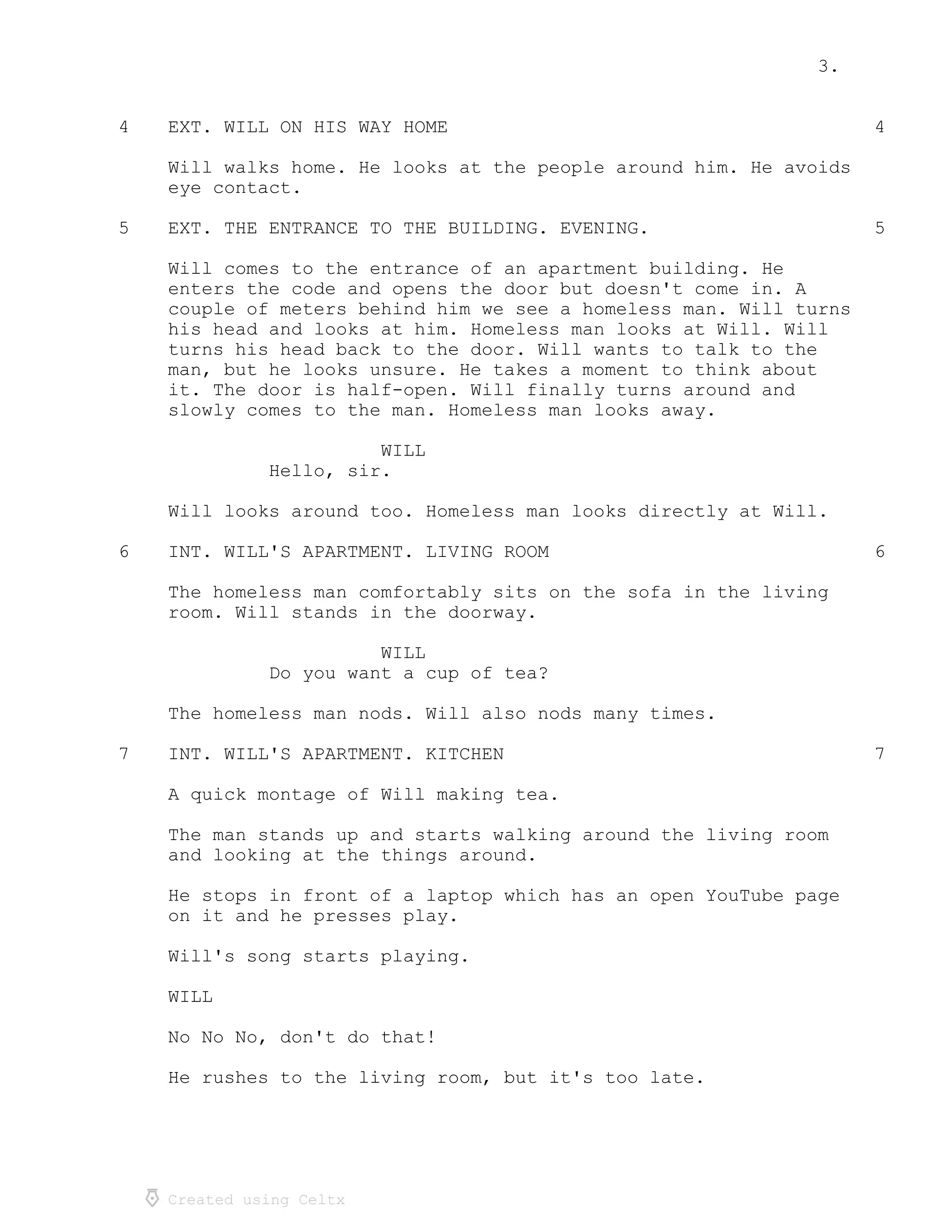 3.
Created using Celtx
4 4EXT. WILL ON HIS WAY HOME
Will walks home. He looks at the people around him. He avoids
eye contact.
5 5EXT. THE ENTRANCE TO THE BUILDING. EVENING.
Will comes to the entrance of an apartment building. He
enters the code and opens the door but doesn't come in. A
couple of meters behind him we see a homeless man. Will turns
his head and looks at him. Homeless man looks at Will. Will
turns his head back to the door. Will wants to talk to the
man, but he looks unsure. He takes a moment to think about
it. The door is half-open. Will finally turns around and
slowly comes to the man. Homeless man looks away.
WILL
Hello, sir.
Will looks around too. Homeless man looks directly at Will.
6 6INT. WILL'S APARTMENT. LIVING ROOM
The homeless man comfortably sits on the sofa in the living
room. Will stands in the doorway.
WILL
Do you want a cup of tea?
The homeless man nods. Will also nods many times.
7 7INT. WILL'S APARTMENT. KITCHEN
A quick montage of Will making tea.
The man stands up and starts walking around the living room
and looking at the things around.
He stops in front of a laptop which has an open YouTube page
on it and he presses play.
Will's song starts playing.
WILL
No No No, don't do that!
He rushes to the living room, but it's too late.
 