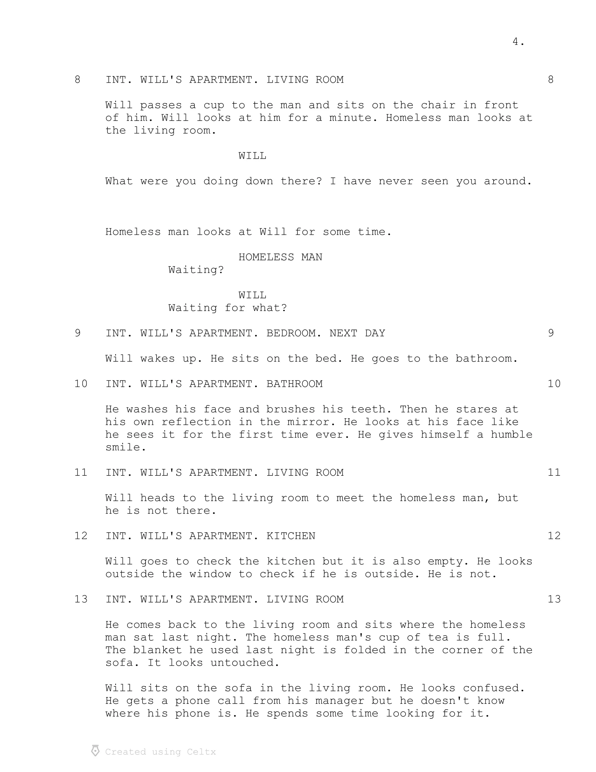 4.
Created using Celtx
8 8INT. WILL'S APARTMENT. LIVING ROOM
Will passes a cup to the man and sits on the chair in front
of him. Will looks at him for a minute. Homeless man looks at
the living room.
WILL
What were you doing down there? I have never seen you around.
Homeless man looks at Will for some time.
HOMELESS MAN
Waiting?
WILL
Waiting for what?
9 9INT. WILL'S APARTMENT. BEDROOM. NEXT DAY
Will wakes up. He sits on the bed. He goes to the bathroom.
10 10INT. WILL'S APARTMENT. BATHROOM
He washes his face and brushes his teeth. Then he stares at
his own reflection in the mirror. He looks at his face like
he sees it for the first time ever. He gives himself a humble
smile.
11 11INT. WILL'S APARTMENT. LIVING ROOM
Will heads to the living room to meet the homeless man, but
he is not there.
12 12INT. WILL'S APARTMENT. KITCHEN
Will goes to check the kitchen but it is also empty. He looks
outside the window to check if he is outside. He is not.
13 13INT. WILL'S APARTMENT. LIVING ROOM
He comes back to the living room and sits where the homeless
man sat last night. The homeless man's cup of tea is full.
The blanket he used last night is folded in the corner of the
sofa. It looks untouched.
Will sits on the sofa in the living room. He looks confused.
He gets a phone call from his manager but he doesn't know
where his phone is. He spends some time looking for it.
 