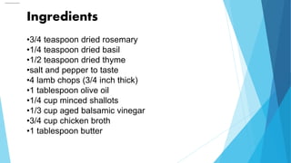 Ingredients
•3/4 teaspoon dried rosemary
•1/4 teaspoon dried basil
•1/2 teaspoon dried thyme
•salt and pepper to taste
•4 lamb chops (3/4 inch thick)
•1 tablespoon olive oil
•1/4 cup minced shallots
•1/3 cup aged balsamic vinegar
•3/4 cup chicken broth
•1 tablespoon butter
 