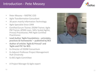 19
Introduction - Pete Measey
• Peter Measey – RADTAC CEO
• Agile Transformation Consultant
• 30 years mainly Information Technology
• Agile Specialist Since 1994
• Certified Scrum Trainer, DSDM Trainer, Agile
PM Trainer, APMG Lean, SAFe Scaled Agilist,
Prince2 Practitioner, PMI Agile Certified
Practitioner.
• Lead Author ‘Agile Foundations – principles,
practices & frameworks’ – published by BCS
• Author of articles ‘Agile & Prince2’ and
‘Agile and ITIL’ for BCS
• Ex Director of DSDM Consortium
• Ex Adjunct Professor Project Management
Hult University
• Ex BCS Agile Committee
• A Project Manager & Agile expert
19
 