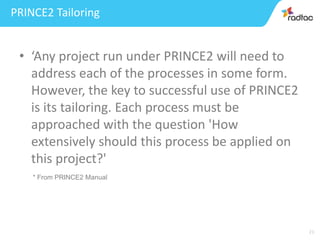 21
PRINCE2 Tailoring
• ‘Any project run under PRINCE2 will need to
address each of the processes in some form.
However, the key to successful use of PRINCE2
is its tailoring. Each process must be
approached with the question 'How
extensively should this process be applied on
this project?'
* From PRINCE2 Manual
 