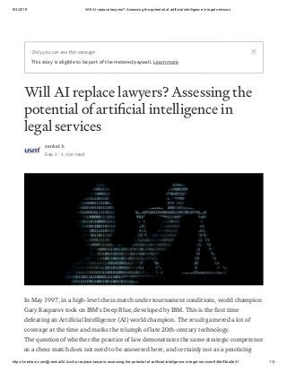 9/3/2019 Will AI replace lawyers? Assessing the potential of artificial intelligence in legal services
https://medium.com/@venkat34.k/will-ai-replace-lawyers-assessing-the-potential-of-artificial-intelligence-in-legal-services-946d93ea2e41 1/3
Will AI replace lawyers? Assessing the
potential of arti cial intelligence in
legal services
venkat k
Sep 3 · 4 min read
In May 1997, in a high-level chess match under tournament conditions, world champion
Gary Kasparov took on IBM’s Deep Blue, developed by IBM. This is the first time
defeating an Artificial Intelligence (AI) world champion. The result garnered a lot of
coverage at the time and marks the triumph of late 20th-century technology.
The question of whether the practice of law demonstrates the same strategic competence
as a chess match does not need to be answered here, and certainly not as a practicing
Only you can see this message
This story is eligible to be part of the metered paywall. Learn more
 