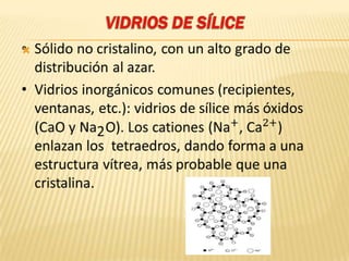 VIDRIOS DE SÍLICESólido no cristalino, con un alto grado de distribución al azar.Vidrios inorgánicos comunes (recipientes, ventanas, etc.): vidrios de sílice más óxidos (CaO y Na2O). Los cationes (Na+, Ca2+) enlazan los  tetraedros, dando forma a una estructura vítrea, más probable que una cristalina. 