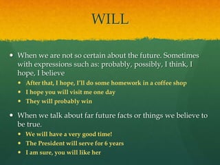 WILL
 When we are not so certain about the future. Sometimes
with expressions such as: probably, possibly, I think, I
hope, I believe
 After that, I hope, I’ll do some homework in a coffee shop
 I hope you will visit me one day
 They will probably win
 When we talk about far future facts or things we believe to
be true.
 We will have a very good time!
 The President will serve for 6 years
 I am sure, you will like her
 