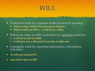 WILL
 A decision made by a speaker at the moment of speaking
 After it ends, I think I’ll clean up my kitchen
 What would you like?.... I will have a coffee
 When you make an offer, a promise or a general prediction
 I will be in bed by 10:00
 I will give you a discount if you buy it right now.
 Commonly used for reporting information, calculations,
schedules.
 It will end around 9:15
 Ana will be here at 4:00
 