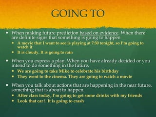 GOING TO
 When making future prediction based on evidence. When there
are definite signs that something is going to happen
 A movie that I want to see is playing at 7:30 tonight, so I’m going to
watch it
 It is cloudy. It is going to rain
 When you express a plan. When you have already decided or you
intend to do something in the future.
 We are going to take Mike to celebrate his birthday
 They went to the cinema. They are going to watch a movie
 When you talk about actions that are happening in the near future,
something that is about to happen.
 After class today, I’m going to get some drinks with my friends
 Look that car !. It is going to crash
 