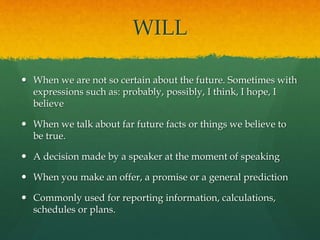 WILL
 When we are not so certain about the future. Sometimes with
expressions such as: probably, possibly, I think, I hope, I
believe
 When we talk about far future facts or things we believe to
be true.
 A decision made by a speaker at the moment of speaking
 When you make an offer, a promise or a general prediction
 Commonly used for reporting information, calculations,
schedules or plans.
 