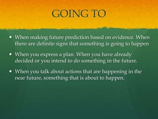 GOING TO
 When making future prediction based on evidence. When
there are definite signs that something is going to happen
 When you express a plan. When you have already
decided or you intend to do something in the future.
 When you talk about actions that are happening in the
near future, something that is about to happen.
 