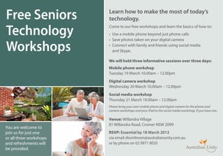 Free Seniors             Learn how to make the most of today’s
                         technology.

Technology
                         Come to our free workshops and learn the basics of how to:
                         •	 Use a mobile phone beyond just phone calls
                         •	 Save photos taken on your digital camera

Workshops                •	 Connect with family and friends using social media
                            and Skype.

                         We will hold three informative sessions over three days:
                         Mobile phone workshop
                         Tuesday 19 March 10.00am – 12.00pm
                         Digital camera workshop
                         Wednesday 20 March 10.00am – 12.00pm
                         Social media workshop
                         Thursday 21 March 10.00am – 12.00pm
                         Please bring your own mobile phone and digital camera for the phone and
                         camera workshops and your iPad to the social media workshop, if you have one.

                         Venue: Willandra Village
                         81 Willandra Road, Cromer NSW 2099
You are welcome to
join us for just one     RSVP: Essential by 18 March 2013
or all three workshops   via email dtomlinson@australianunity.com.au
and refreshments will    or by phone on 02 9971 8035
be provided.
 