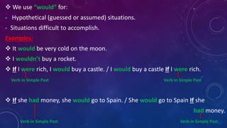  We use “would” for:
- Hypothetical (guessed or assumed) situations.
- Situations difficult to accomplish.
Examples:
 It would be very cold on the moon.
 I wouldn’t buy a rocket.
 If I were rich, I would buy a castle. / I would buy a castle If I were rich.
Verb in Simple Past Verb in Simple Past
 If she had money, she would go to Spain. / She would go to Spain If she
had money.
Verb in Simple Past Verb in Simple Past
 
