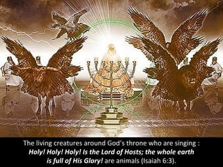 The living creatures around God’s throne who are singing :
Holy! Holy! Holy! Is the Lord of Hosts; the whole earth
is full of His Glory! are animals (Isaiah 6:3).
 