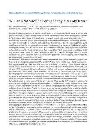 https://sciencewithdrdoug.com/2020/11/27/will-an-rna-vaccine-permanently-alter-my-dna/
Will an RNA Vaccine Permanently Alter My DNA?
Dr. Doug November 27, 2020 COVID-19, vaccine coronavirus, coronavirus vaccine, covid,
COVID-19, dna vaccine, rna vaccine, Sars-cov-2, vaccine
Quando le persone sentono le parole vaccino RNA, la prima domanda che viene in mente alla
persona media è: "Questo vaccino altererà in modo permanente il mio DNA?" La seconda domanda
è: "Se il vaccino altera il mio DNA, quali sono i potenziali impatti sulla salute a lungo termine?"
Queste sono domande giuste. Sfortunatamente, queste domande vengono solitamente ignorate,
ignorate, minimizzate o svalutate dall'ecosistema farmaceutico. Questa preoccupazione sulla
modificazione genetica viene normalmente risolta con il seguente argomento: l'RNA non altererà in
modo permanente il tuo DNA perché è una molecola temporanea che viene rapidamente distrutta
nella cellula e perché è fondamentalmente diverso dal DNA. L'RNA non si integra nel DNA e l'RNA
non rimane nella cellula in modo permanente perché la cellula distrugge l'RNA in tempi
relativamente brevi. Pertanto, non vi è alcun rischio potenziale che un vaccino a RNA modifichi
geneticamente il genoma di una persona.
Un vaccino a RNA funziona trasformando una piccola porzione delle cellule del nostro corpo in una
fabbrica di produzione di vaccini. Sia l'RNA che il DNA sono molecole che trasportano informazioni.
Portano istruzioni su come costruire proteine specifiche. Le nostre cellule leggono queste
informazioni e quindi costruiscono le proteine secondo le istruzioni. Nel caso di un vaccino RNA, le
istruzioni RNA consegnate istruiscono le nostre cellule a costruire una replica quasi perfetta di una
proteina molto specifica che risiede all'esterno del virus SARS-CoV-2 chiamata proteina "Spike".
Questa proteina Spike risiede normalmente all'esterno del virus e funziona come una catena che
consente al virus di entrare in una cellula umana. Poiché la proteina Spike risiede all'esterno del
virus, è il principale immobile che il nostro sistema immunitario deve prendere di mira.
Pertanto, quando ti viene somministrato un vaccino a RNA, questo RNA entrerà in una piccola
porzione delle tue cellule e queste cellule inizieranno a sfornare una replica della proteina Spike
virale. È importante rendersi conto che le tue cellule non producono l'intero virus, solo una parte
del virus, la proteina Spike. Poiché è estranea al corpo, questa proteina Spike prodotta a livello
cellulare spingerà le tue cellule immunitarie a imparare come sviluppare anticorpi che riconoscono
specificamente la proteina Spike. A questo punto, sei "vaccinato" perché hai acquisito anticorpi che
riconoscono il virus (tramite la proteina Spike), così come cellule di memoria che possono produrre
più anticorpi se dovessi essere infettato dal virus vero e proprio. Se il tuo corpo è esposto al
coronavirus, questi anticorpi riconosceranno la proteina Spike all'esterno del virus. Quando il virus
è rivestito di anticorpi, viene "neutralizzato" e non può più infettare altre cellule.
La maggior parte degli altri vaccini funziona somministrando la proteina Spike direttamente nel tuo
corpo o introducendo un virus attenuato o inattivato che contiene la proteina Spike. In questi tipi di
vaccini tradizionali, la proteina Spike veniva precedentemente prodotta in un impianto di
produzione di vaccini. In un vaccino a RNA, non c'è la proteina Spike nel vaccino. Invece, il vaccino
fornisce alle tue cellule istruzioni su come costruire la proteina Spike. In sostanza, le tue cellule sono
diventate la fabbrica di produzione di vaccini. Dopo qualche tempo, questo RNA consegnato verrà
distrutto dalle nostre cellule e le cellule smetteranno di produrre la proteina Spike. Il nostro corpo
dovrebbe essere lasciato inalterato, fatta eccezione per la presenza di anticorpi e cellule immunitarie
che ora riconoscono la proteina Spike del virus.
 