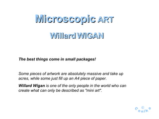Microscopic  ART Willard   WIGAN The best things come in small packages !  Some pieces of artwork are absolutely massive and take up acres, while some just fill up an A4 piece of paper .  Willard Wigan  is one of the only people in the world who can create what can only be described as &quot;mini art&quot;. 