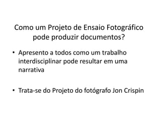 Como um Projeto de Ensaio Fotográfico
pode produzir documentos?
• Apresento a todos como um trabalho
interdisciplinar pode resultar em uma
narrativa
• Trata-se do Projeto do fotógrafo Jon Crispin
 