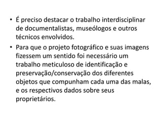 • É preciso destacar o trabalho interdisciplinar
de documentalistas, museólogos e outros
técnicos envolvidos.
• Para que o projeto fotográfico e suas imagens
fizessem um sentido foi necessário um
trabalho meticuloso de identificação e
preservação/conservação dos diferentes
objetos que compunham cada uma das malas,
e os respectivos dados sobre seus
proprietários.
 