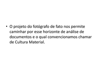 • O projeto do fotógrafo de fato nos permite
caminhar por esse horizonte de análise de
documentos e o qual convencionamos chamar
de Cultura Material.
 