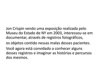 Jon Crispin vendo uma exposição realizada pelo
Museu do Estado de NY em 2003, interessou-se em
documentar, através de registros fotográficos,
os objetos contido nessas malas desses pacientes.
Você agora está convidado a conhecer alguns
desses registros e imaginar as histórias e percursos
dos mesmos.
 