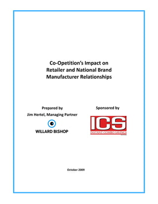  
 
 
 
 
 
 
 
 
 


               Co‐Opetition’s Impact on  
              Retailer and National Brand  
              Manufacturer Relationships 
 




            Prepared by                   Sponsored by 
    Jim Hertel, Managing Partner                 
                   




                           October 2009
 