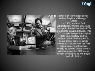 Father's of Technology Series -
  Willard Boyle and George E.
               Smith
       In 1969, while at Bell
Laboratories, Willard Boyle and
George E. Smith invented a CCD
or a charge-coupled device. This
CCD changes images into digital
    data immediately and so
  without the CCD there would
   be no digital camera. While
 Steven Sasson created the first
    digital camera at Eastman
Kodak, he couldnt have done it
  without using the CCD image
 sensor developed by Mr. Boyle
           and Mr. Smith.
 