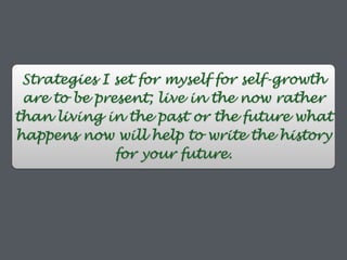 Strategies I set for myself for self-growth
are to be present; live in the now rather
than living in the past or the future what
happens now will help to write the history
for your future.
 