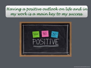 Having a positive outlook on life and in
my work is a main key to my success.
http://ronneb.com/how-a-positive-attitude-affects-your-success/
 