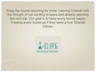 Keep the tourist returning for more. Leaving Orlando with
the thought of not wanting to leave and already planning
the next trip. Our goal is to keep every tourist happy.
Treating every tourist as if they were a true Orlando
Citizen.
 