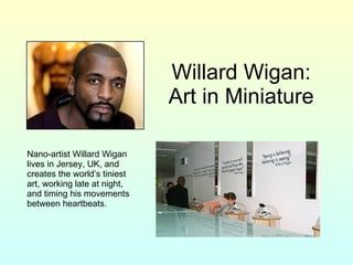 Willard Wigan: Art in Miniature Nano-artist Willard Wigan lives in Jersey, UK, and creates the world’s tiniest art, working late at night, and timing his movements between heartbeats. 