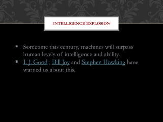 INTELLIGENCE EXPLOSION
 Sometime this century, machines will surpass
human levels of intelligence and ability.
 I. J. Good , Bill Joy and Stephen Hawking have
warned us about this.
 