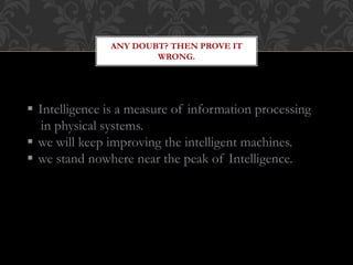 ANY DOUBT? THEN PROVE IT
WRONG.
 Intelligence is a measure of information processing
in physical systems.
 we will keep improving the intelligent machines.
 we stand nowhere near the peak of Intelligence.
 