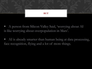 BUT
 A person from Silicon Valley Said, ‘worrying about AI
is like worrying about overpopulation in Mars’.
 AI is already smarter than human being at data processing,
face recognition, flying and a lot of more things.
 