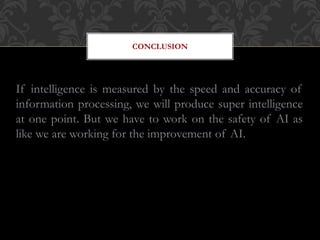 CONCLUSION
If intelligence is measured by the speed and accuracy of
information processing, we will produce super intelligence
at one point. But we have to work on the safety of AI as
like we are working for the improvement of AI.
 