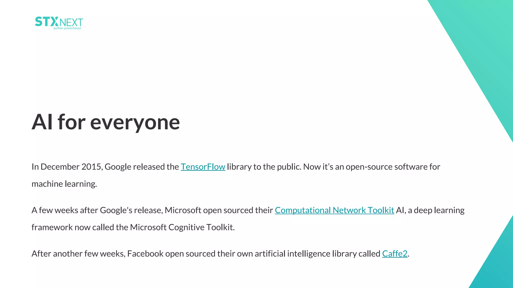 10
In December 2015, Google released the TensorFlow library to the public. Now it’s an open-source software for
machine learning.
A few weeks after Google's release, Microsoft open sourced their Computational Network Toolkit AI, a deep learning
framework now called the Microsoft Cognitive Toolkit.
After another few weeks, Facebook open sourced their own artificial intelligence library called Caffe2.
AI for everyone
 