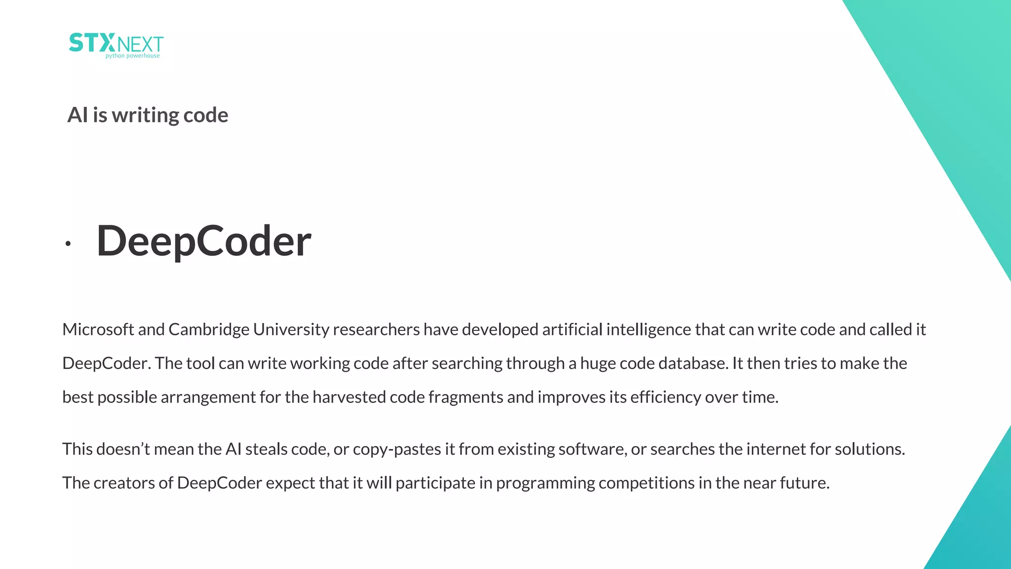 12
AI is writing code
Microsoft and Cambridge University researchers have developed artificial intelligence that can write code and called it
DeepCoder. The tool can write working code after searching through a huge code database. It then tries to make the
best possible arrangement for the harvested code fragments and improves its efficiency over time.
This doesn’t mean the AI steals code, or copy-pastes it from existing software, or searches the internet for solutions.
The creators of DeepCoder expect that it will participate in programming competitions in the near future.
⋅ DeepCoder
 